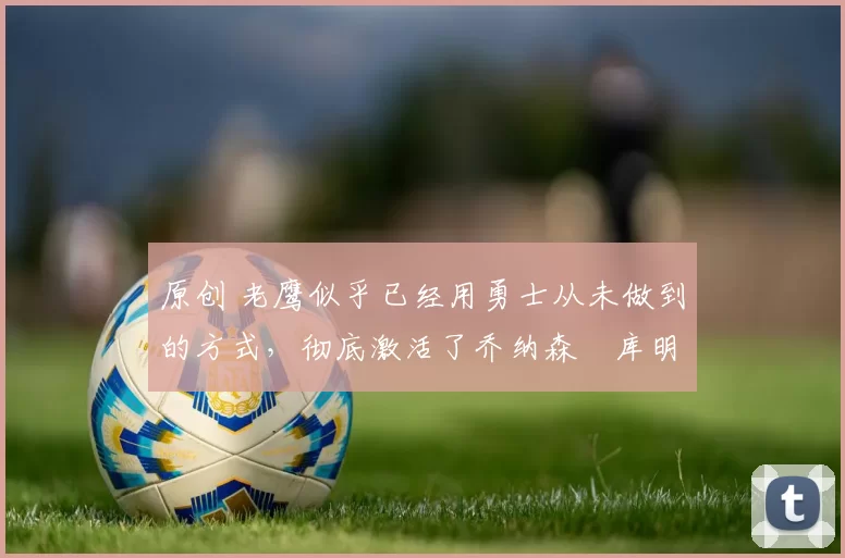 原创 老鹰似乎已经用勇士从未做到的方式,彻底激活了乔纳森・库明加