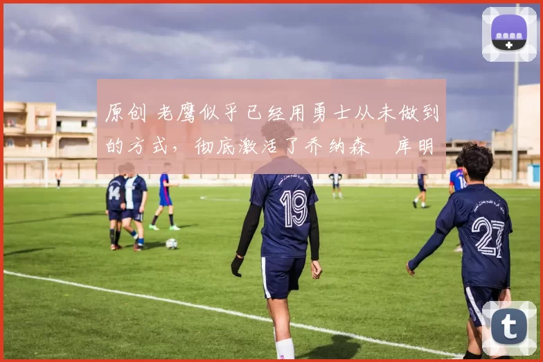 原创 老鹰似乎已经用勇士从未做到的方式,彻底激活了乔纳森・库明加