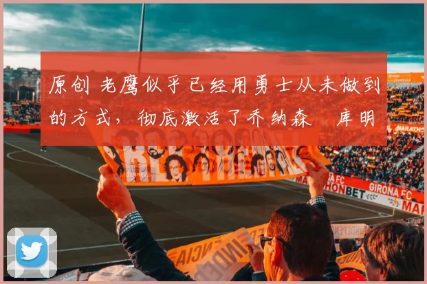 原创 老鹰似乎已经用勇士从未做到的方式，彻底激活了乔纳森・库明加