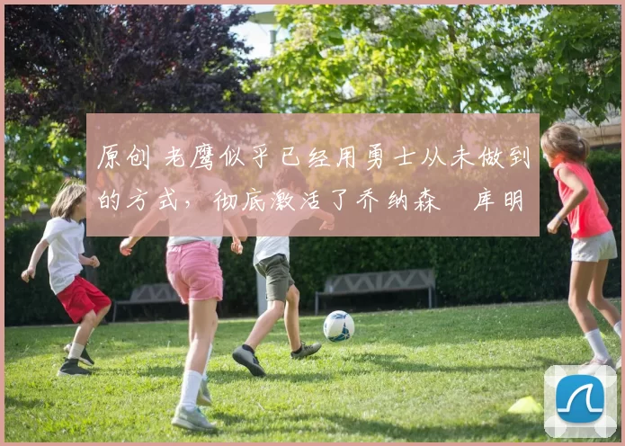 原创 老鹰似乎已经用勇士从未做到的方式,彻底激活了乔纳森・库明加