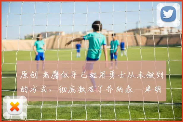 原创 老鹰似乎已经用勇士从未做到的方式,彻底激活了乔纳森・库明加