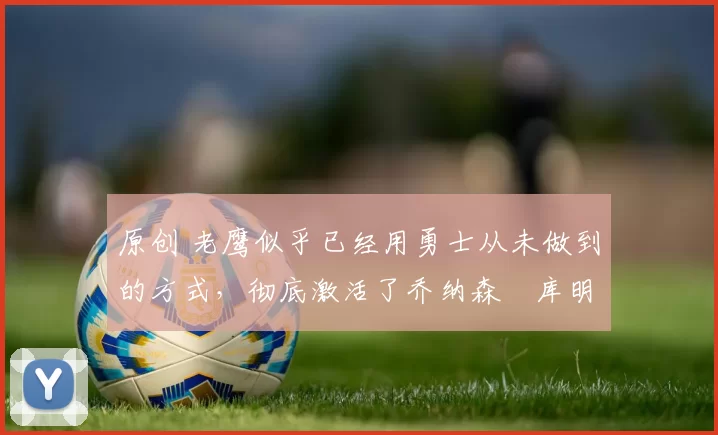 原创 老鹰似乎已经用勇士从未做到的方式，彻底激活了乔纳森・库明加