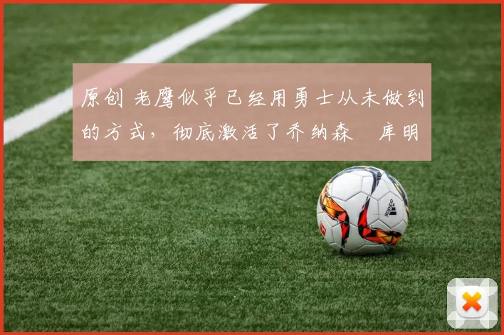 原创 老鹰似乎已经用勇士从未做到的方式，彻底激活了乔纳森・库明加