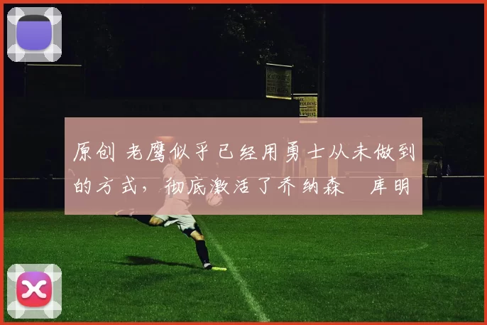 原创 老鹰似乎已经用勇士从未做到的方式，彻底激活了乔纳森・库明加