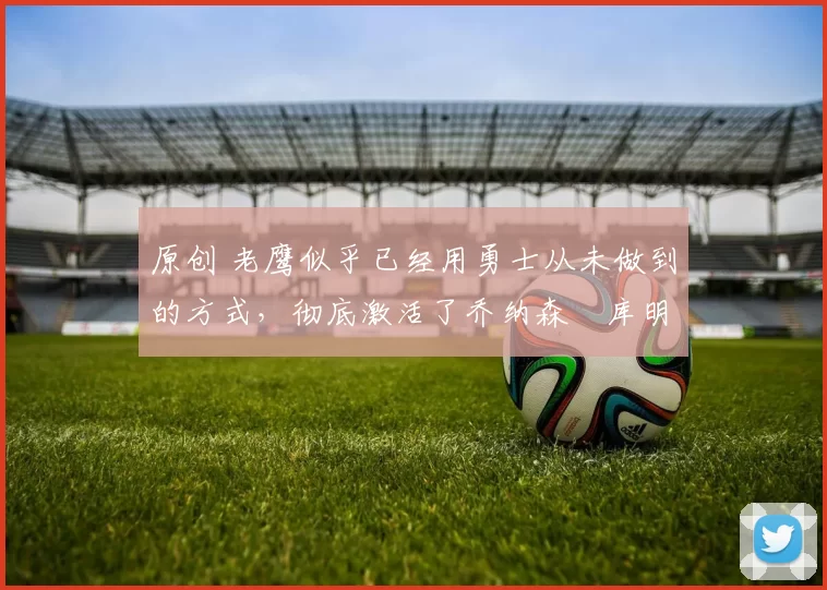 原创 老鹰似乎已经用勇士从未做到的方式，彻底激活了乔纳森・库明加