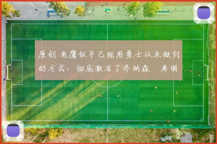 原创 老鹰似乎已经用勇士从未做到的方式，彻底激活了乔纳森・库明加