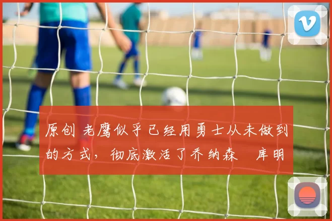 原创 老鹰似乎已经用勇士从未做到的方式,彻底激活了乔纳森・库明加