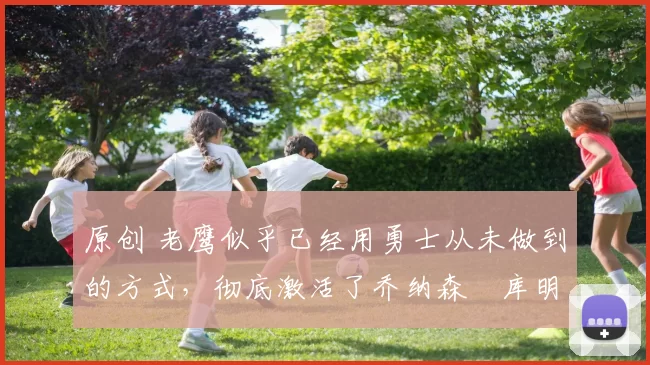 原创 老鹰似乎已经用勇士从未做到的方式，彻底激活了乔纳森・库明加
