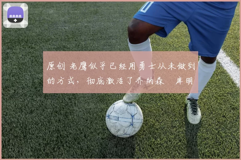 原创 老鹰似乎已经用勇士从未做到的方式，彻底激活了乔纳森・库明加