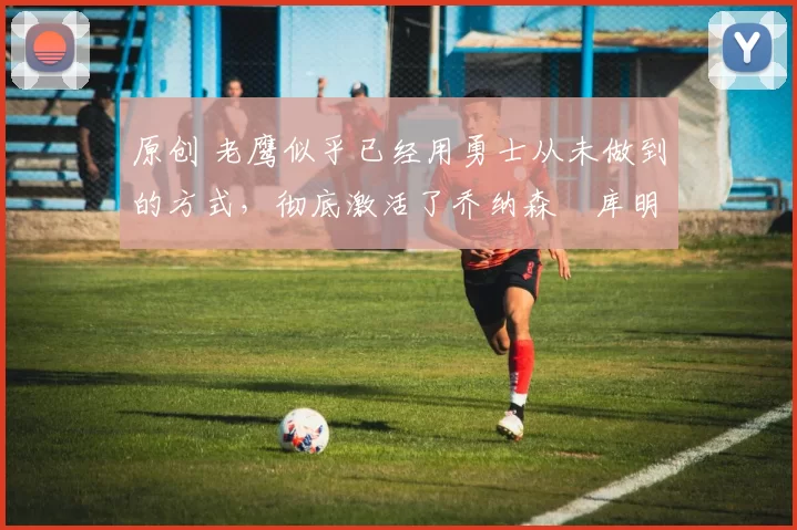 原创 老鹰似乎已经用勇士从未做到的方式,彻底激活了乔纳森・库明加