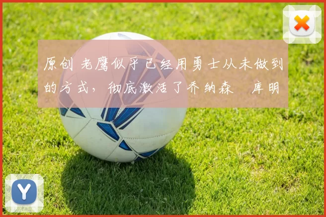 原创 老鹰似乎已经用勇士从未做到的方式,彻底激活了乔纳森・库明加