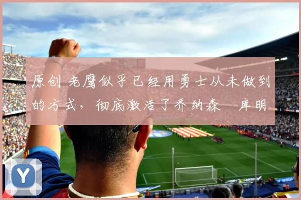 原创 老鹰似乎已经用勇士从未做到的方式,彻底激活了乔纳森・库明加