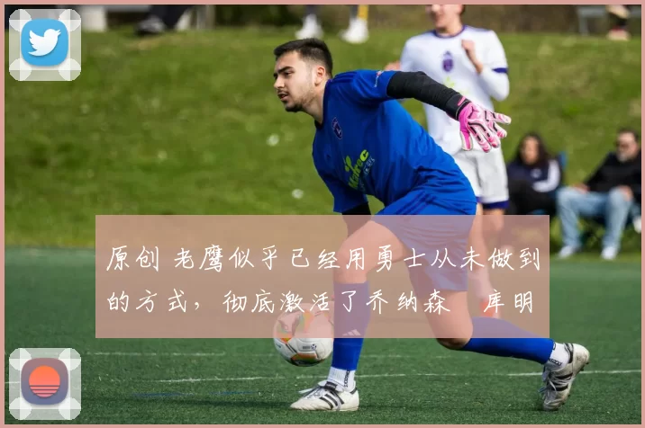 原创 老鹰似乎已经用勇士从未做到的方式,彻底激活了乔纳森・库明加