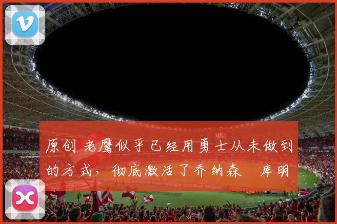 原创 老鹰似乎已经用勇士从未做到的方式，彻底激活了乔纳森・库明加