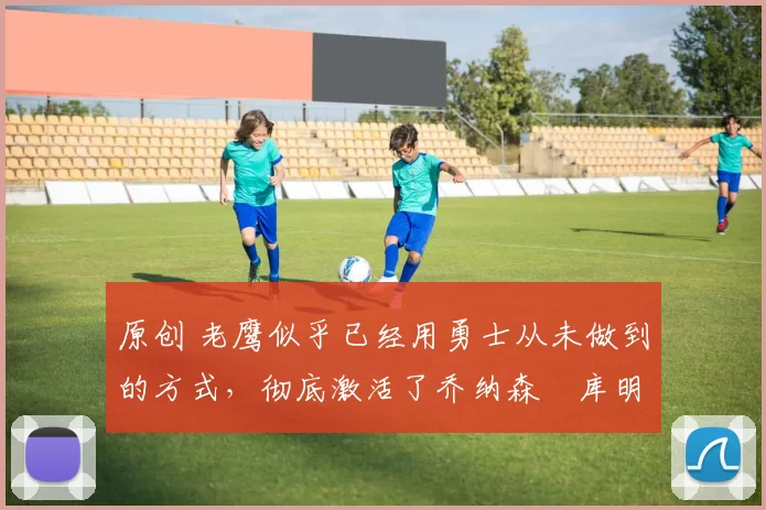 原创 老鹰似乎已经用勇士从未做到的方式,彻底激活了乔纳森・库明加