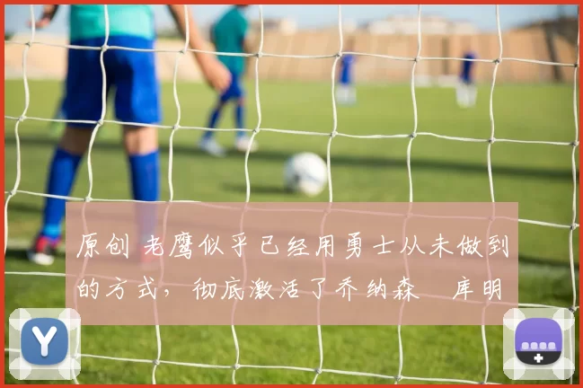 原创 老鹰似乎已经用勇士从未做到的方式，彻底激活了乔纳森・库明加