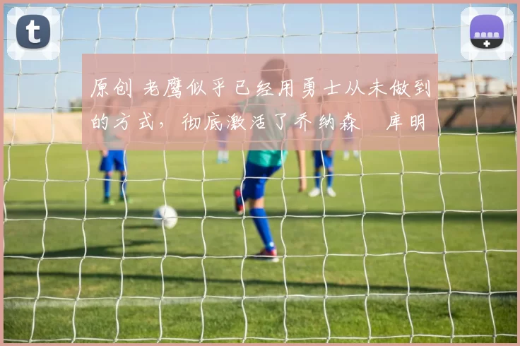 原创 老鹰似乎已经用勇士从未做到的方式，彻底激活了乔纳森・库明加