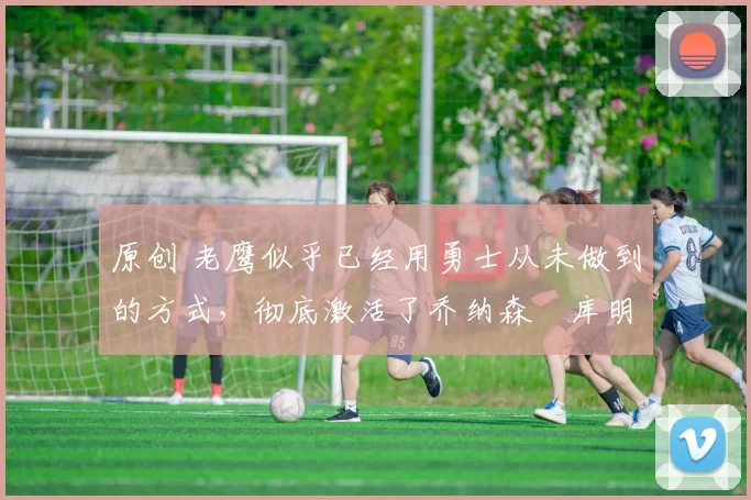 原创 老鹰似乎已经用勇士从未做到的方式,彻底激活了乔纳森・库明加