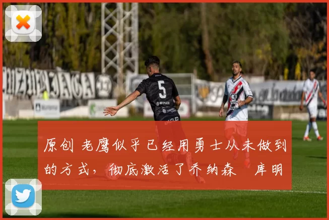 原创 老鹰似乎已经用勇士从未做到的方式，彻底激活了乔纳森・库明加