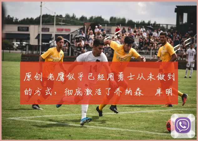 原创 老鹰似乎已经用勇士从未做到的方式,彻底激活了乔纳森・库明加