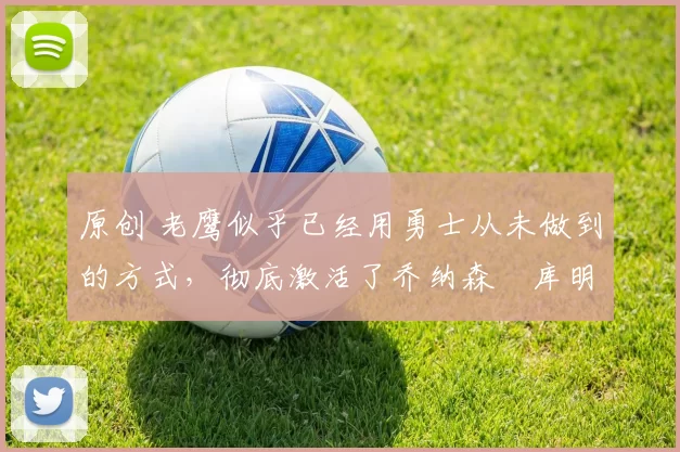 原创 老鹰似乎已经用勇士从未做到的方式，彻底激活了乔纳森・库明加