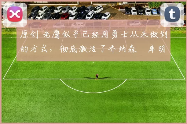 原创 老鹰似乎已经用勇士从未做到的方式,彻底激活了乔纳森・库明加