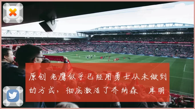 原创 老鹰似乎已经用勇士从未做到的方式,彻底激活了乔纳森・库明加