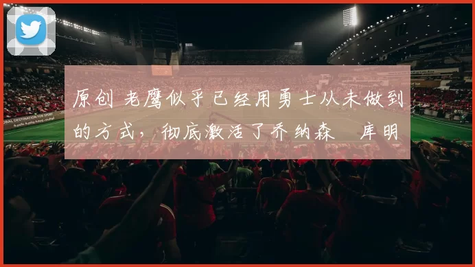 原创 老鹰似乎已经用勇士从未做到的方式,彻底激活了乔纳森・库明加