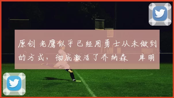 原创 老鹰似乎已经用勇士从未做到的方式,彻底激活了乔纳森・库明加