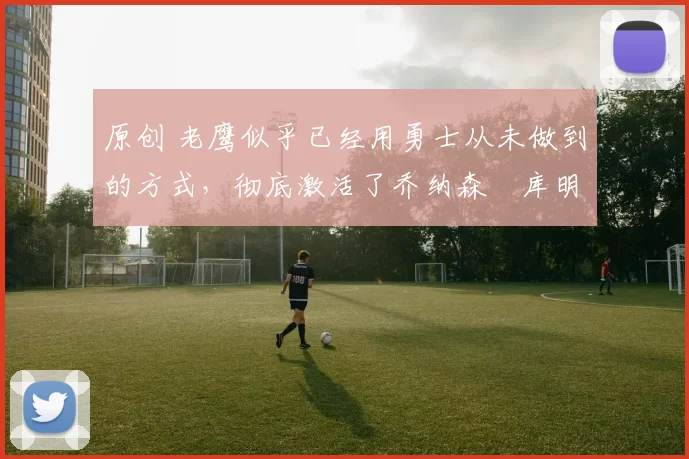 原创 老鹰似乎已经用勇士从未做到的方式，彻底激活了乔纳森・库明加