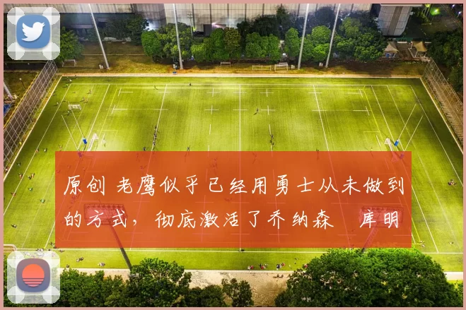 原创 老鹰似乎已经用勇士从未做到的方式，彻底激活了乔纳森・库明加