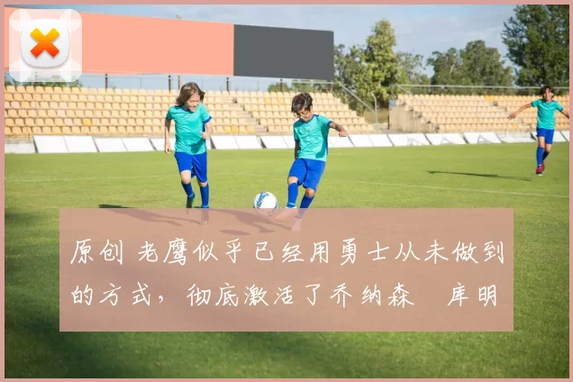 原创 老鹰似乎已经用勇士从未做到的方式，彻底激活了乔纳森・库明加