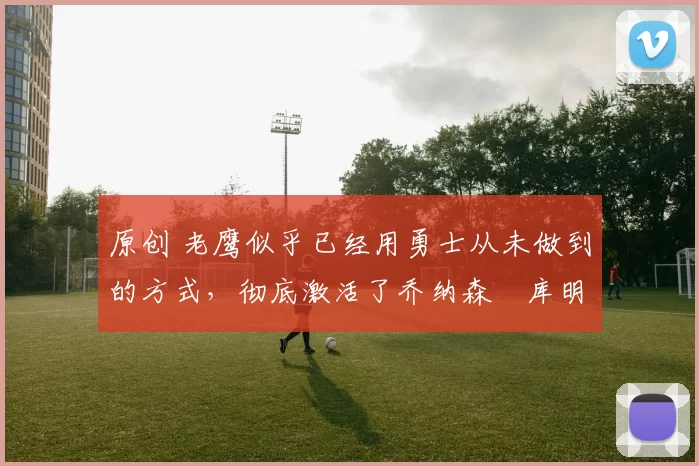 原创 老鹰似乎已经用勇士从未做到的方式，彻底激活了乔纳森・库明加