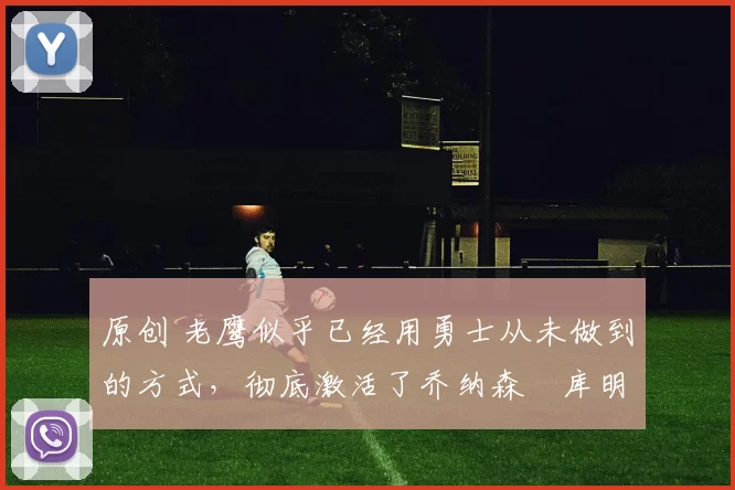 原创 老鹰似乎已经用勇士从未做到的方式,彻底激活了乔纳森・库明加