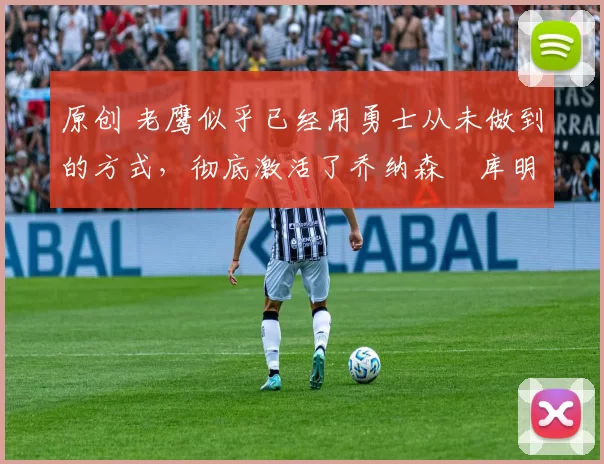 原创 老鹰似乎已经用勇士从未做到的方式,彻底激活了乔纳森・库明加