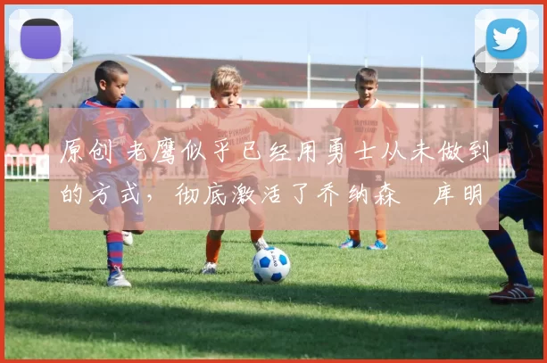 原创 老鹰似乎已经用勇士从未做到的方式,彻底激活了乔纳森・库明加