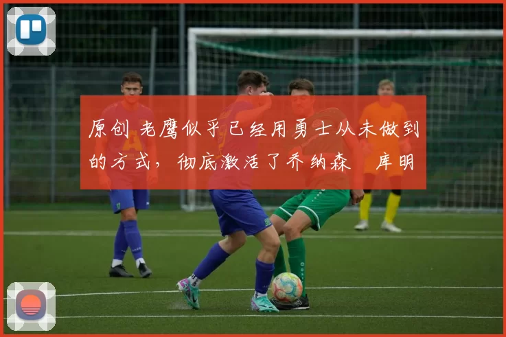 原创 老鹰似乎已经用勇士从未做到的方式,彻底激活了乔纳森・库明加