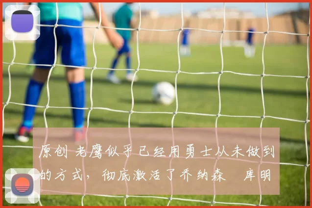 原创 老鹰似乎已经用勇士从未做到的方式，彻底激活了乔纳森・库明加