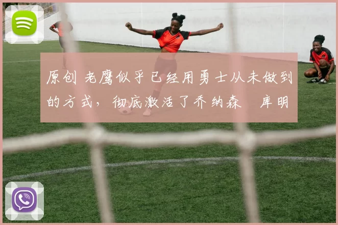原创 老鹰似乎已经用勇士从未做到的方式，彻底激活了乔纳森・库明加