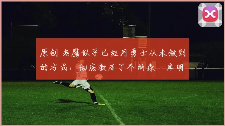 原创 老鹰似乎已经用勇士从未做到的方式,彻底激活了乔纳森・库明加