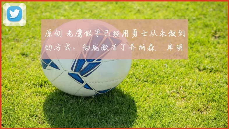 原创 老鹰似乎已经用勇士从未做到的方式，彻底激活了乔纳森・库明加