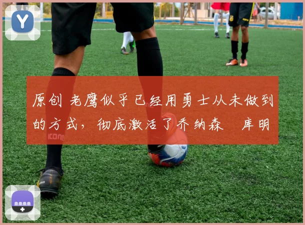 原创 老鹰似乎已经用勇士从未做到的方式，彻底激活了乔纳森・库明加