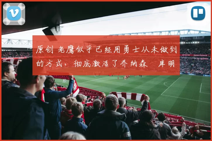 原创 老鹰似乎已经用勇士从未做到的方式，彻底激活了乔纳森・库明加