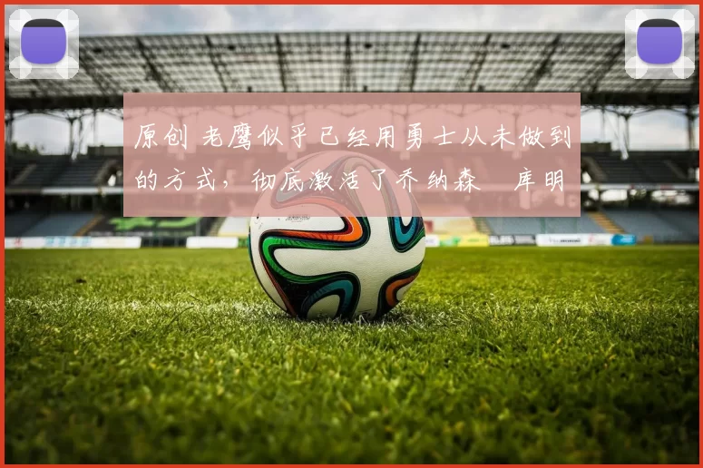 原创 老鹰似乎已经用勇士从未做到的方式，彻底激活了乔纳森・库明加