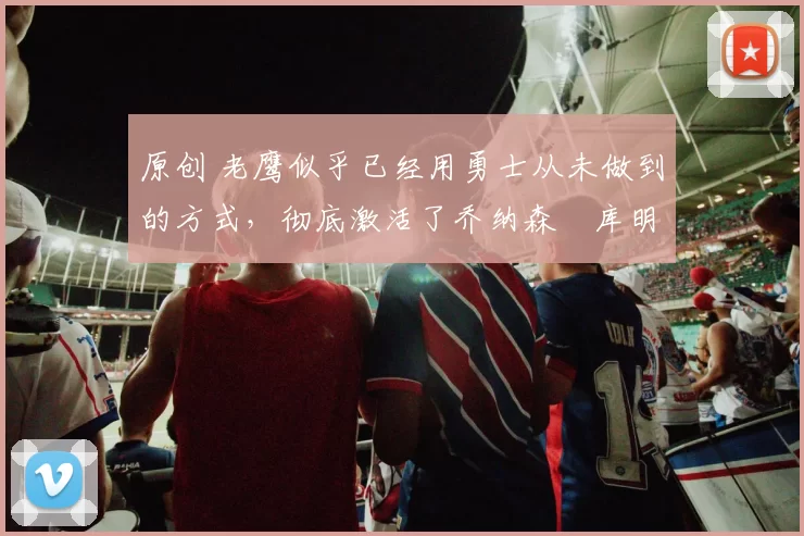 原创 老鹰似乎已经用勇士从未做到的方式，彻底激活了乔纳森・库明加