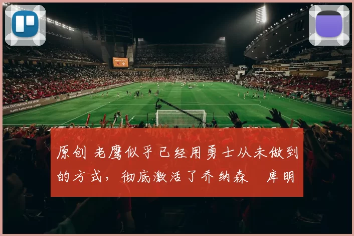 原创 老鹰似乎已经用勇士从未做到的方式，彻底激活了乔纳森・库明加