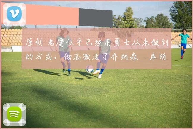 原创 老鹰似乎已经用勇士从未做到的方式,彻底激活了乔纳森・库明加