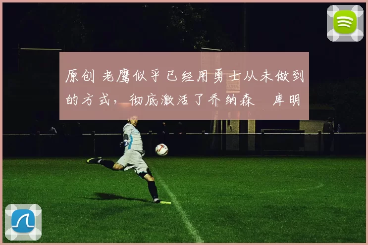 原创 老鹰似乎已经用勇士从未做到的方式，彻底激活了乔纳森・库明加