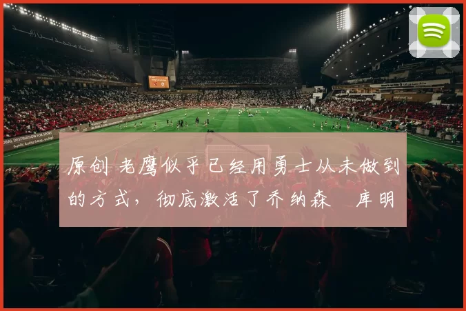 原创 老鹰似乎已经用勇士从未做到的方式，彻底激活了乔纳森・库明加