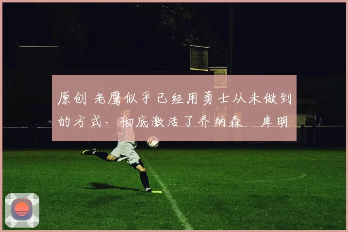 原创 老鹰似乎已经用勇士从未做到的方式，彻底激活了乔纳森・库明加